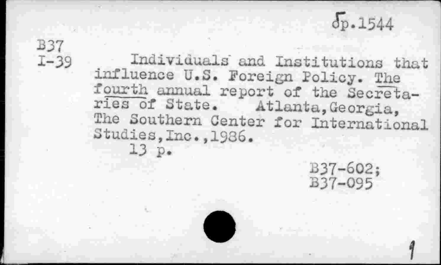 ﻿Jp.1544
B37 1-39
Individuals' and Institutions that influence U.S. Foreign lolicy. The fourth annual report of the Secretaries of State.	Atlanta,Georgia,
The Southern Center for International Studies,Inc.,1986.
13 p.
B37-602;
B37-O95